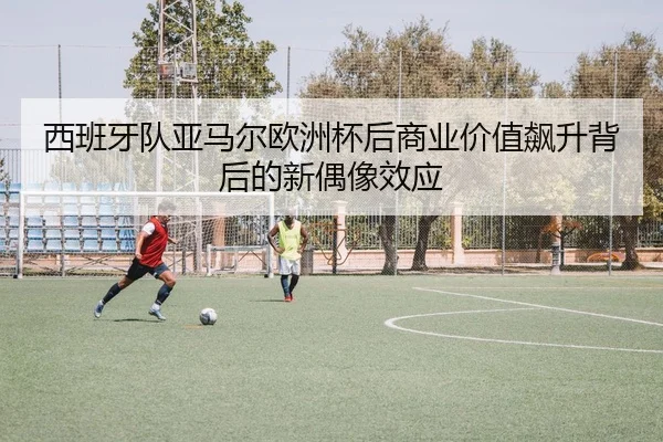 西班牙队亚马尔欧洲杯后商业价值飙升背后的新偶像效应